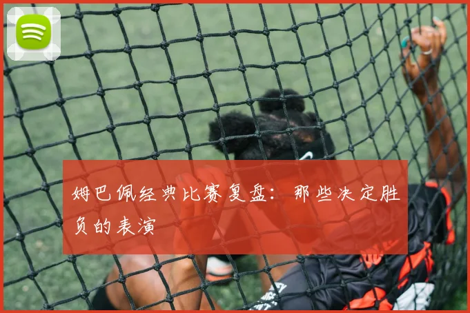姆巴佩经典比赛复盘:那些决定胜负的表演