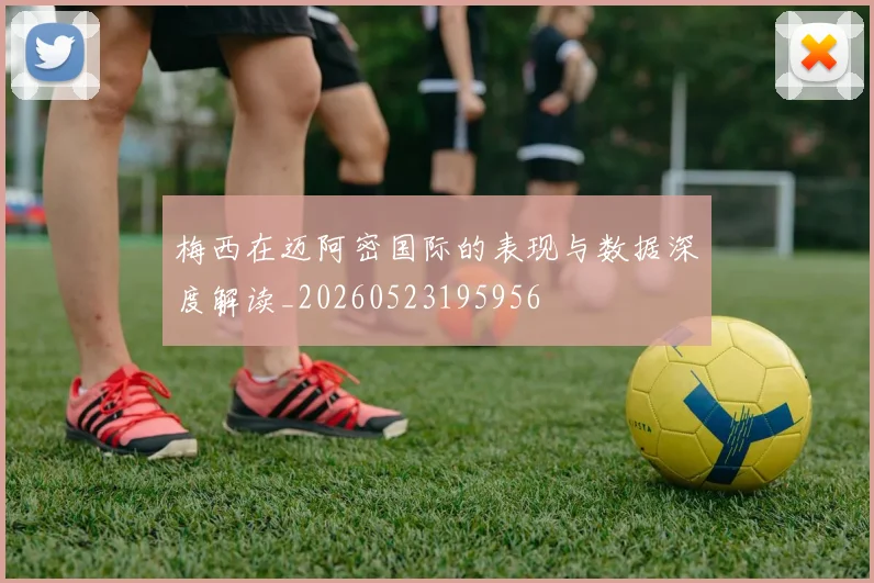 梅西在迈阿密国际的表现与数据深度解读_20260523195956