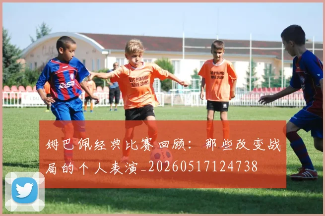 姆巴佩经典比赛回顾:那些改变战局的个人表演_20260517124738