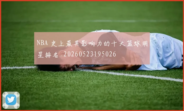 NBA 史上最具影响力的十大篮球明星排名_20260523195026