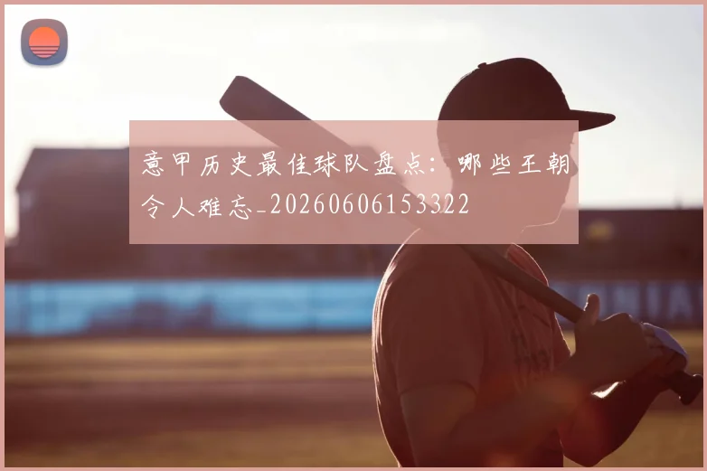 意甲历史最佳球队盘点:哪些王朝令人难忘_20260606153322