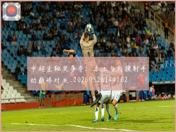 中超金靴奖争夺:本土与外援射手的巅峰对决_20260526144102