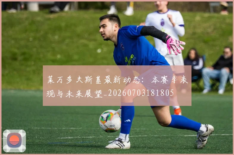 莱万多夫斯基最新动态：本赛季表现与未来展望_20260703181805