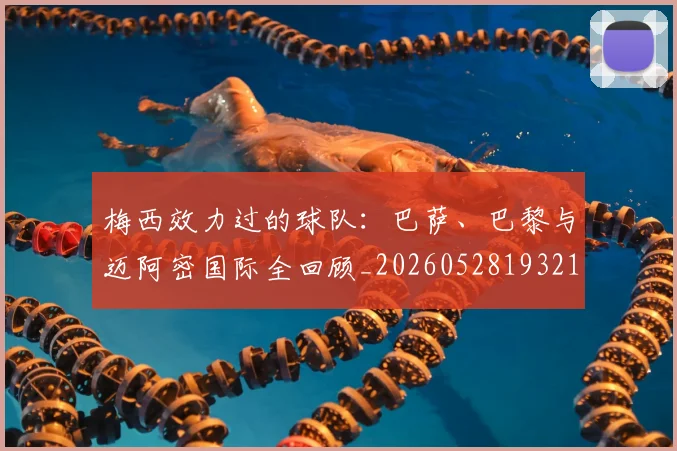 梅西效力过的球队:巴萨、巴黎与迈阿密国际全回顾_20260528193213