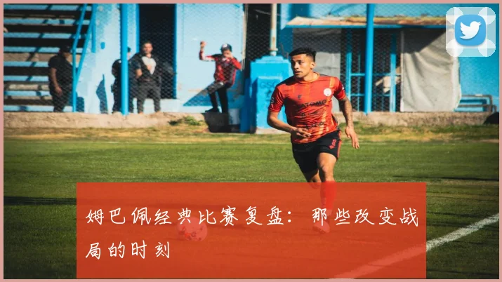 姆巴佩经典比赛复盘：那些改变战局的时刻
