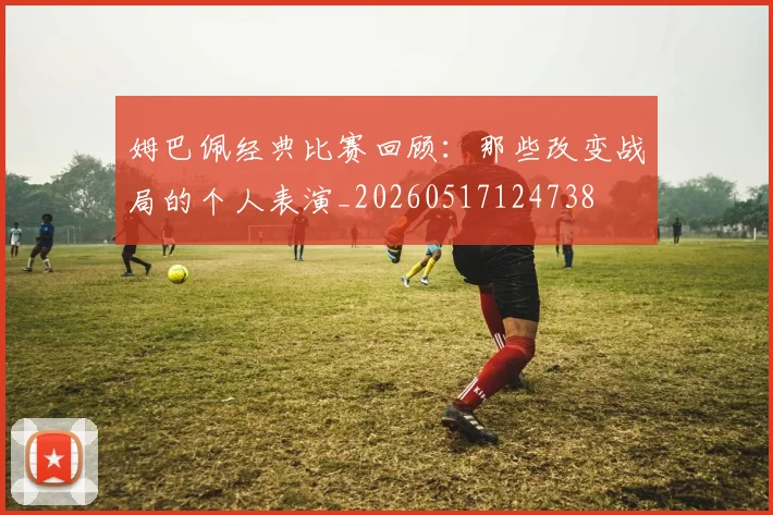 姆巴佩经典比赛回顾：那些改变战局的个人表演_20260517124738