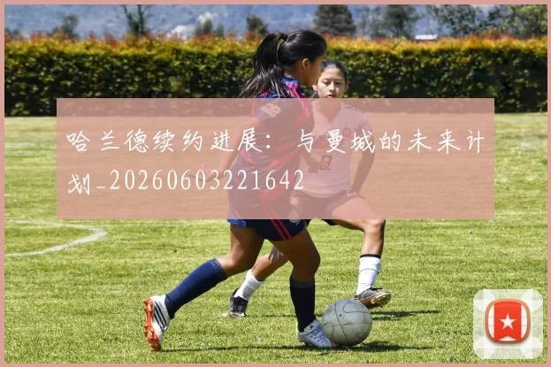 哈兰德续约进展：与曼城的未来计划_20260603221642