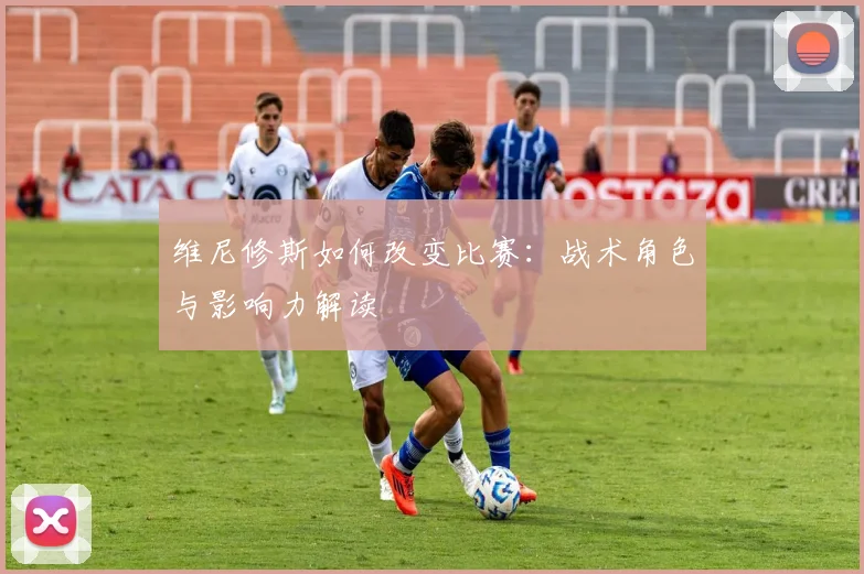 维尼修斯如何改变比赛：战术角色与影响力解读