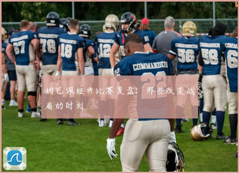 姆巴佩经典比赛复盘:那些改变战局的时刻